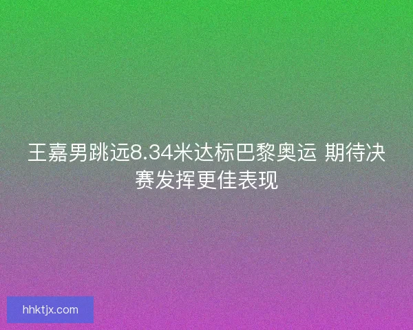 王嘉男跳远8.34米达标巴黎奥运 期待决赛发挥更佳表现