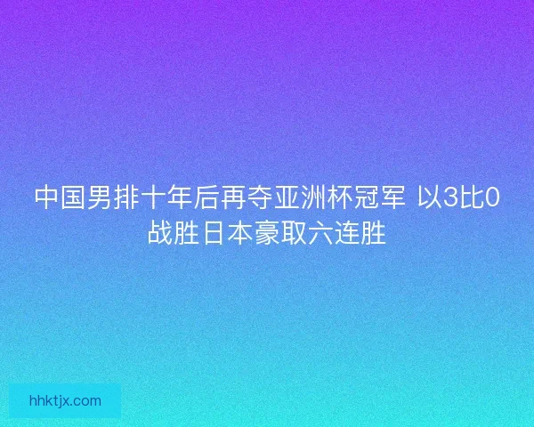中国男排十年后再夺亚洲杯冠军 以3比0战胜日本豪取六连胜