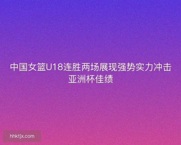 中国女篮U18连胜两场展现强势实力冲击亚洲杯佳绩