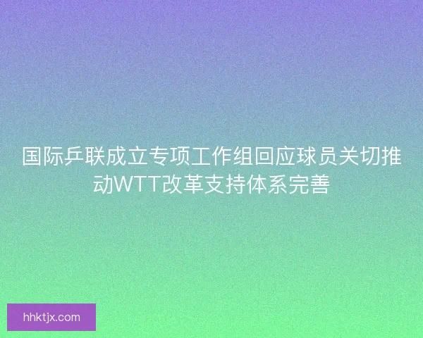 国际乒联成立专项工作组回应球员关切推动WTT改革支持体系完善