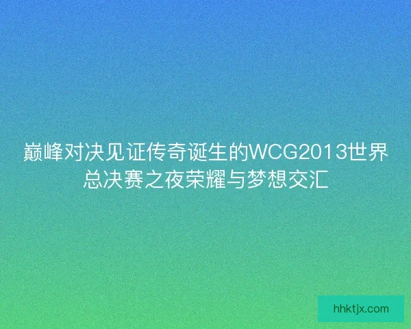 巅峰对决见证传奇诞生的WCG2013世界总决赛之夜荣耀与梦想交汇