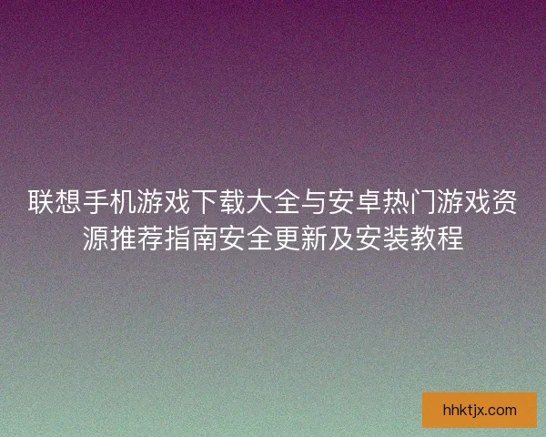 联想手机游戏下载大全与安卓热门游戏资源推荐指南安全更新及安装教程