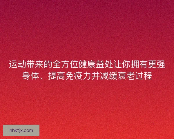 运动带来的全方位健康益处让你拥有更强身体、提高免疫力并减缓衰老过程