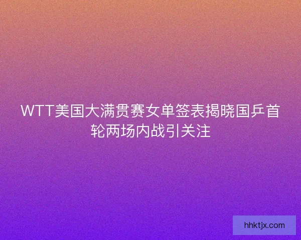 WTT美国大满贯赛女单签表揭晓国乒首轮两场内战引关注
