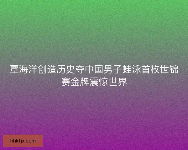 覃海洋创造历史夺中国男子蛙泳首枚世锦赛金牌震惊世界