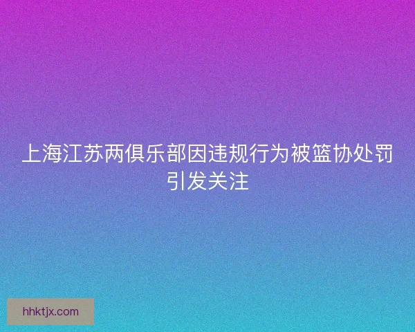 上海江苏两俱乐部因违规行为被篮协处罚引发关注