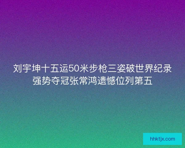 刘宇坤十五运50米步枪三姿破世界纪录强势夺冠张常鸿遗憾位列第五