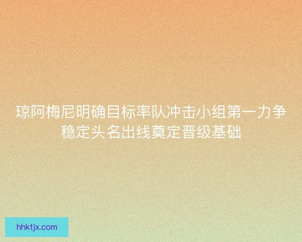 琼阿梅尼明确目标率队冲击小组第一力争稳定头名出线奠定晋级基础
