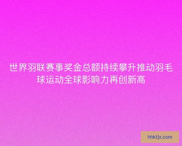 世界羽联赛事奖金总额持续攀升推动羽毛球运动全球影响力再创新高