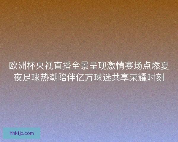 欧洲杯央视直播全景呈现激情赛场点燃夏夜足球热潮陪伴亿万球迷共享荣耀时刻