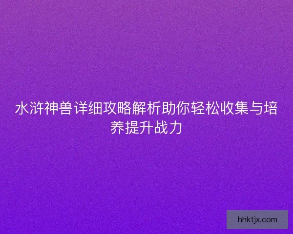 水浒神兽详细攻略解析助你轻松收集与培养提升战力