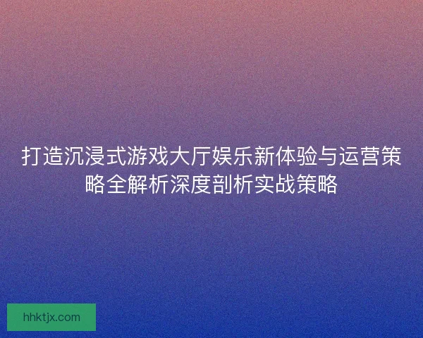 打造沉浸式游戏大厅娱乐新体验与运营策略全解析深度剖析实战策略