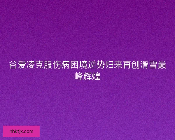 谷爱凌克服伤病困境逆势归来再创滑雪巅峰辉煌
