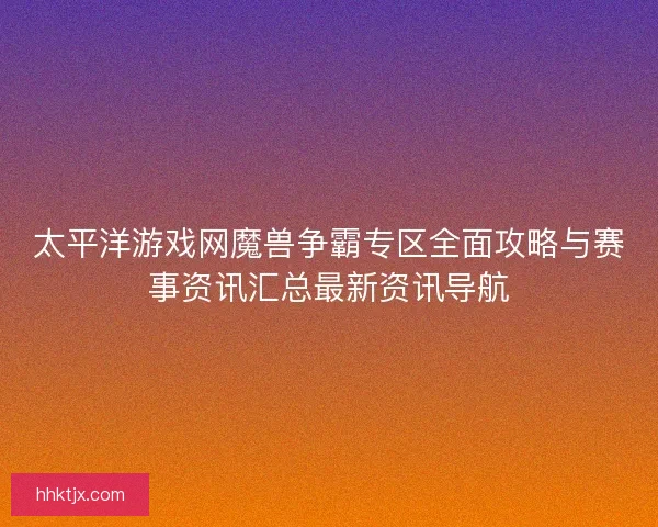 太平洋游戏网魔兽争霸专区全面攻略与赛事资讯汇总最新资讯导航