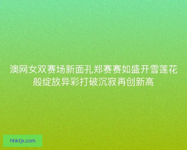 澳网女双赛场新面孔郑赛赛如盛开雪莲花般绽放异彩打破沉寂再创新高